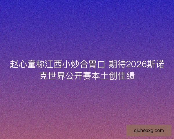 赵心童称江西小炒合胃口 期待2026斯诺克世界公开赛本土创佳绩 赵心童称江西小炒合胃口 期待2026斯诺克世界公开赛本土创佳绩