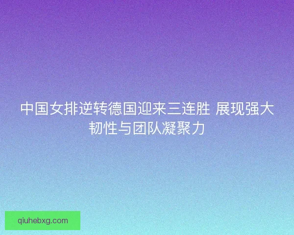 中国女排逆转德国迎来三连胜 展现强大韧性与团队凝聚力