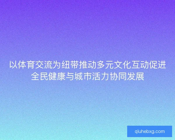 以体育交流为纽带推动多元文化互动促进全民健康与城市活力协同发展