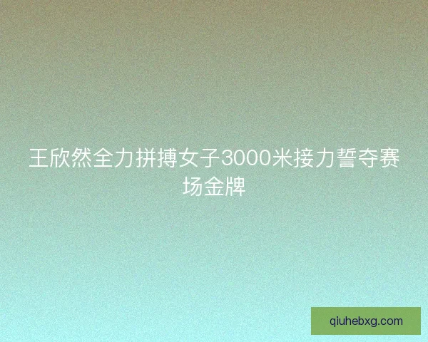 王欣然全力拼搏女子3000米接力誓夺赛场金牌