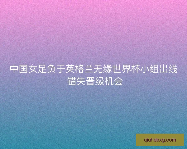 中国女足负于英格兰无缘世界杯小组出线 错失晋级机会