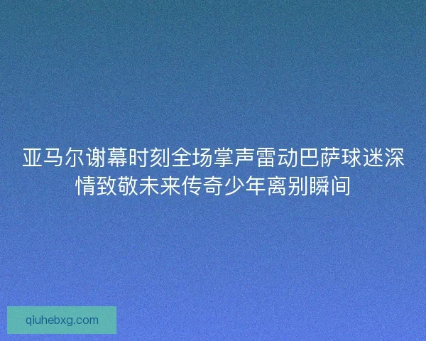 亚马尔谢幕时刻全场掌声雷动巴萨球迷深情致敬未来传奇少年离别瞬间