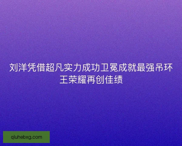刘洋凭借超凡实力成功卫冕成就最强吊环王荣耀再创佳绩