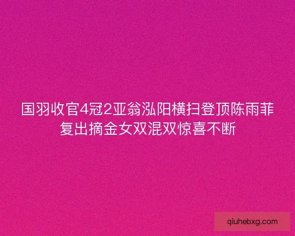 国羽收官4冠2亚翁泓阳横扫登顶陈雨菲复出摘金女双混双惊喜不断