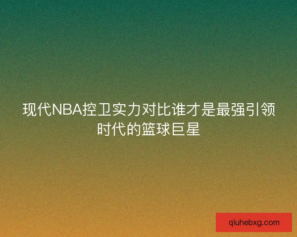 现代NBA控卫实力对比谁才是最强引领时代的篮球巨星