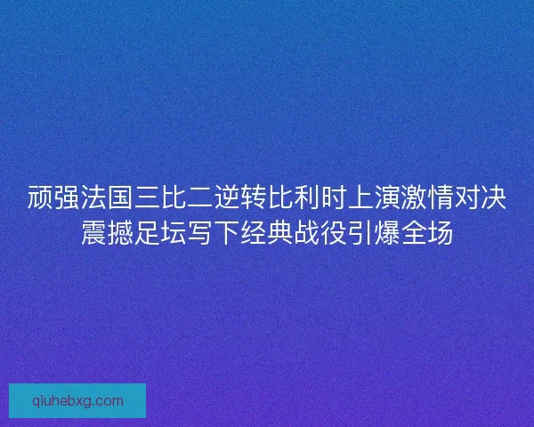 顽强法国三比二逆转比利时上演激情对决震撼足坛写下经典战役引爆全场
