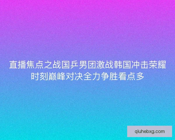 直播焦点之战国乒男团激战韩国冲击荣耀时刻巅峰对决全力争胜看点多
