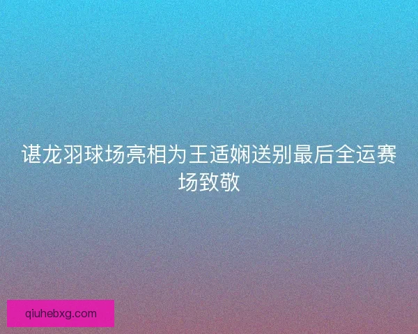 谌龙羽球场亮相为王适娴送别最后全运赛场致敬