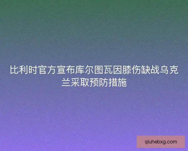 比利时官方宣布库尔图瓦因膝伤缺战乌克兰采取预防措施
