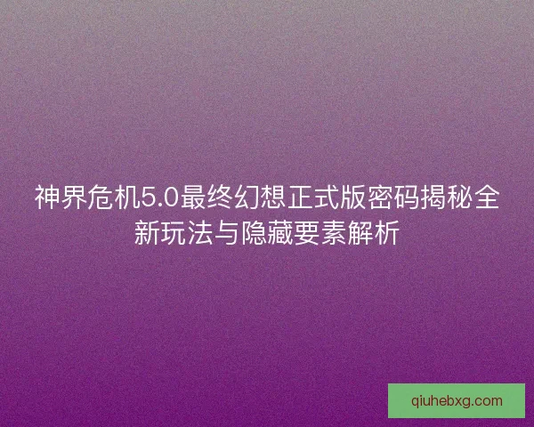 神界危机5.0最终幻想正式版密码揭秘全新玩法与隐藏要素解析