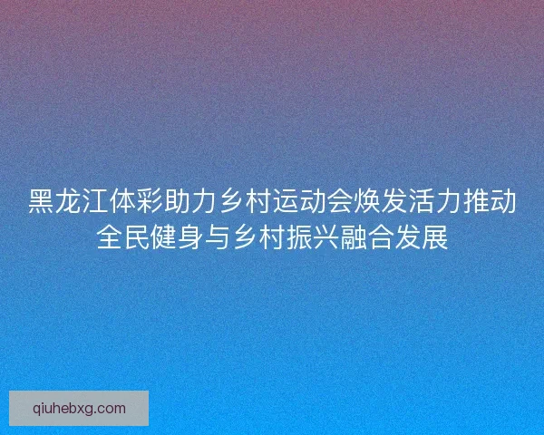 黑龙江体彩助力乡村运动会焕发活力推动全民健身与乡村振兴融合发展 黑龙江体彩助力乡村运动会焕发活力推动全民健身与乡村振兴融合发展