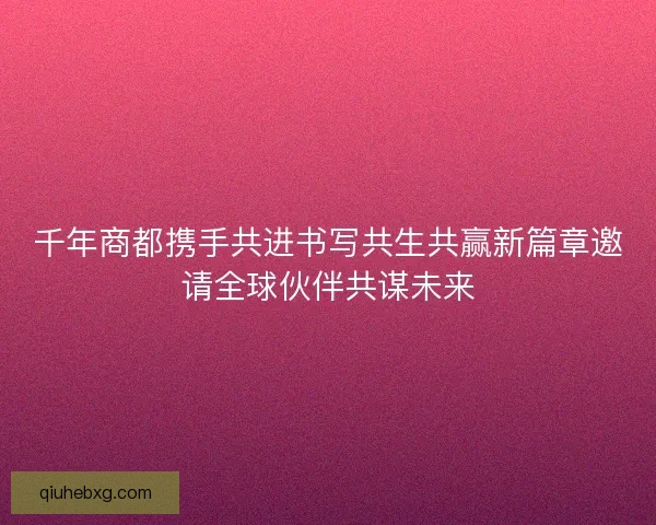 千年商都携手共进书写共生共赢新篇章邀请全球伙伴共谋未来
