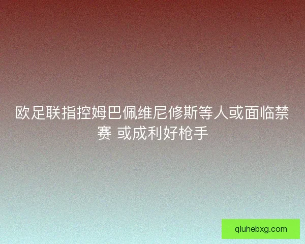 欧足联指控姆巴佩维尼修斯等人或面临禁赛 或成利好枪手